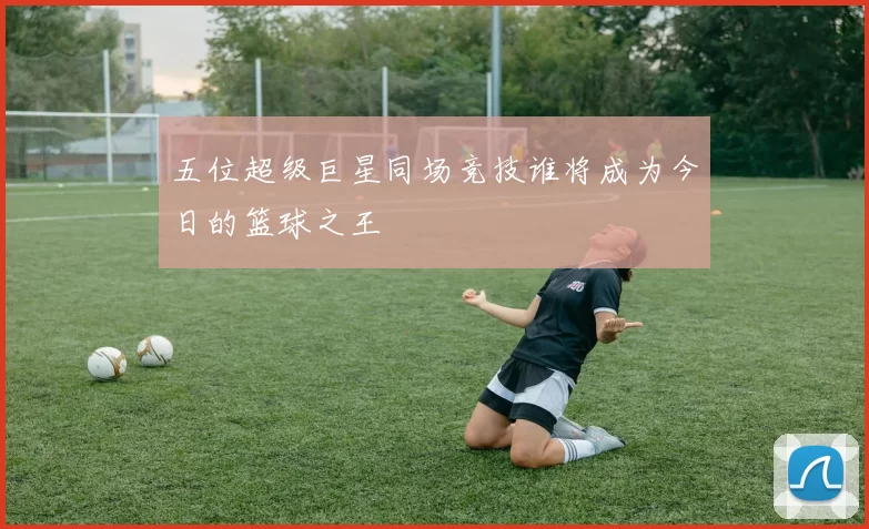 五位超级巨星同场竞技谁将成为今日的篮球之王