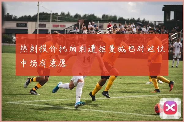 热刺报价托纳利遭拒曼城也对这位中场有意愿