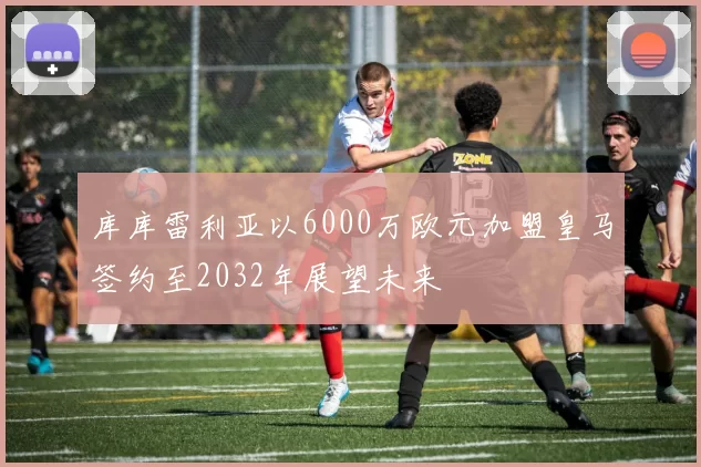 库库雷利亚以6000万欧元加盟皇马签约至2032年展望未来