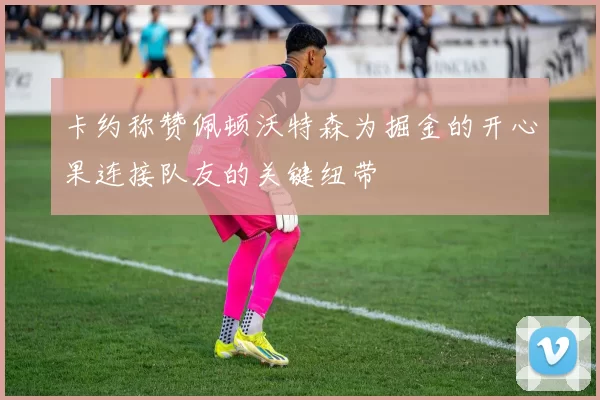 卡约称赞佩顿沃特森为掘金的开心果连接队友的关键纽带