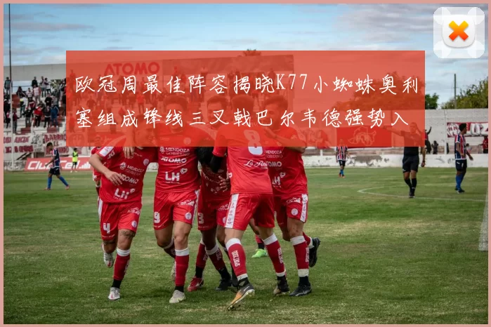 欧冠周最佳阵容揭晓K77小蜘蛛奥利塞组成锋线三叉戟巴尔韦德强势入选