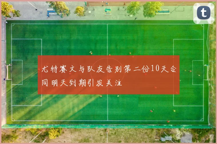 尤特赛文与队友告别第二份10天合同明天到期引发关注