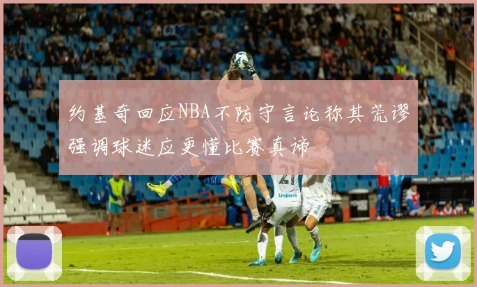 约基奇回应NBA不防守言论称其荒谬强调球迷应更懂比赛真谛
