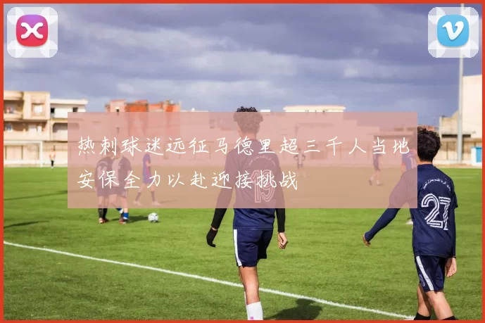 热刺球迷远征马德里超三千人当地安保全力以赴迎接挑战