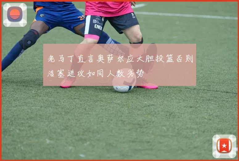 老马丁直言奥萨尔应大胆投篮否则活塞进攻如同人数劣势