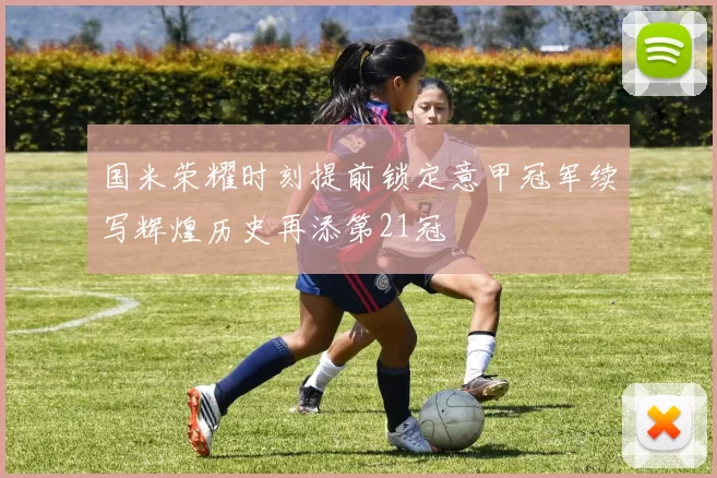 国米荣耀时刻提前锁定意甲冠军续写辉煌历史再添第21冠
