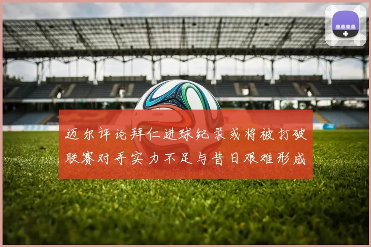 迈尔评论拜仁进球纪录或将被打破联赛对手实力不足与昔日艰难形成鲜明对比