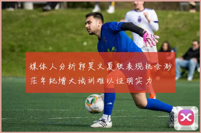 媒体人分析郭昊文夏联表现机会渺茫年纪增大试训难以证明实力