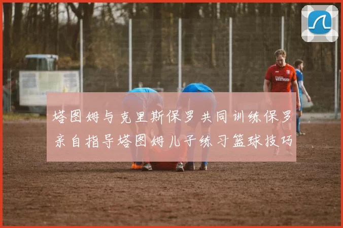 塔图姆与克里斯保罗共同训练保罗亲自指导塔图姆儿子练习篮球技巧