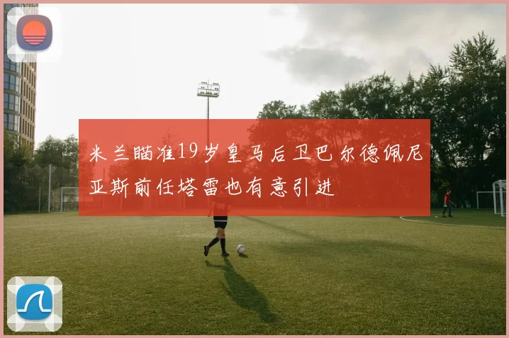 米兰瞄准19岁皇马后卫巴尔德佩尼亚斯前任塔雷也有意引进