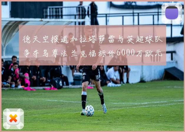 德天空报道加拉塔萨雷与英超球队争夺乌尊法兰克福标价6000万欧元