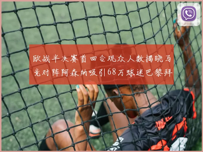 欧战半决赛首回合观众人数揭晓马竞对阵阿森纳吸引68万球迷巴黎拜仁紧随其后