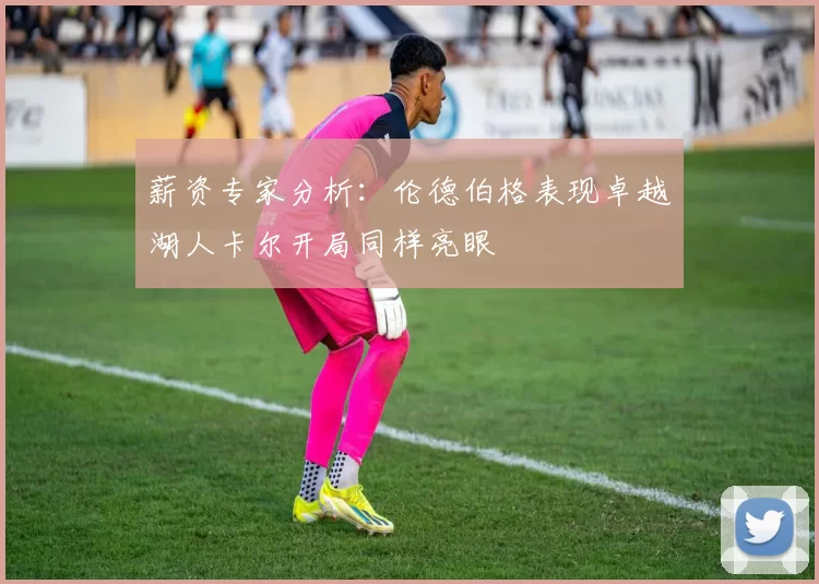 薪资专家分析：伦德伯格表现卓越湖人卡尔开局同样亮眼