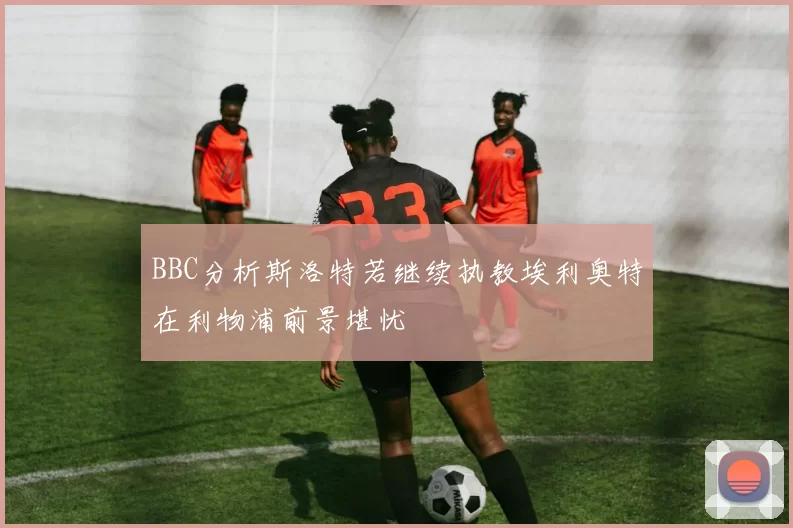 BBC分析斯洛特若继续执教埃利奥特在利物浦前景堪忧