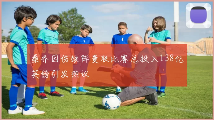 桑乔因伤缺阵曼联比赛总投入138亿英镑引发热议