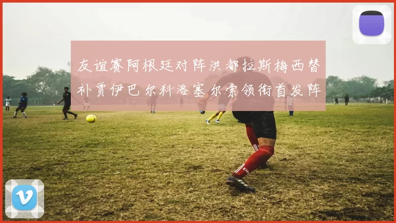 友谊赛阿根廷对阵洪都拉斯梅西替补贾伊巴尔科洛塞尔索领衔首发阵容