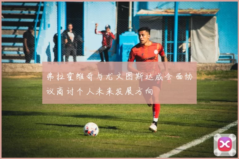 弗拉霍维奇与尤文图斯达成会面协议商讨个人未来发展方向