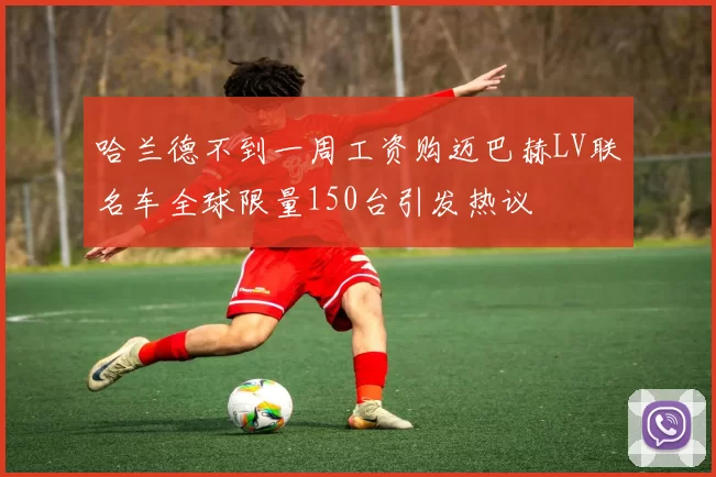 哈兰德不到一周工资购迈巴赫LV联名车全球限量150台引发热议