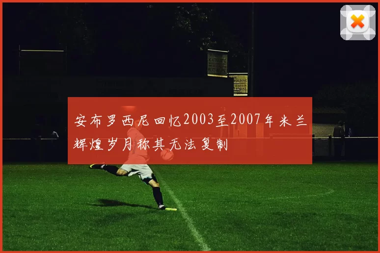 安布罗西尼回忆2003至2007年米兰辉煌岁月称其无法复制