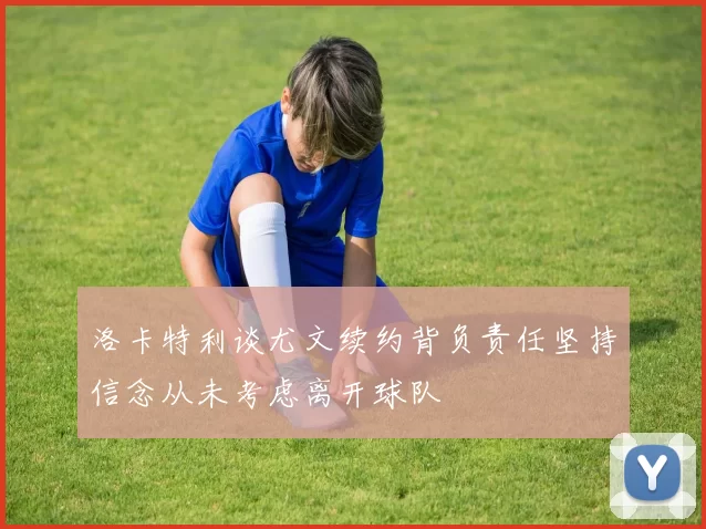 洛卡特利谈尤文续约背负责任坚持信念从未考虑离开球队